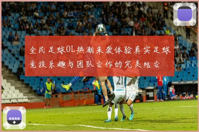 全民足球OL热潮来袭体验真实足球竞技乐趣与团队合作的完美结合