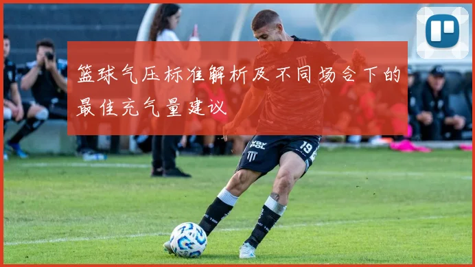 篮球气压标准解析及不同场合下的最佳充气量建议